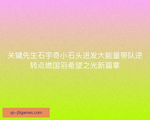 关键先生石宇奇小石头迸发大能量带队逆转点燃国羽希望之光新篇章 关键先生石宇奇小石头迸发大能量带队逆转点燃国羽希望之光新篇章