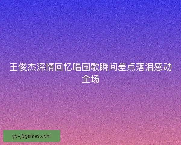 王俊杰深情回忆唱国歌瞬间差点落泪感动全场