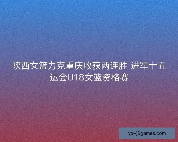 陕西女篮力克重庆收获两连胜 进军十五运会U18女篮资格赛