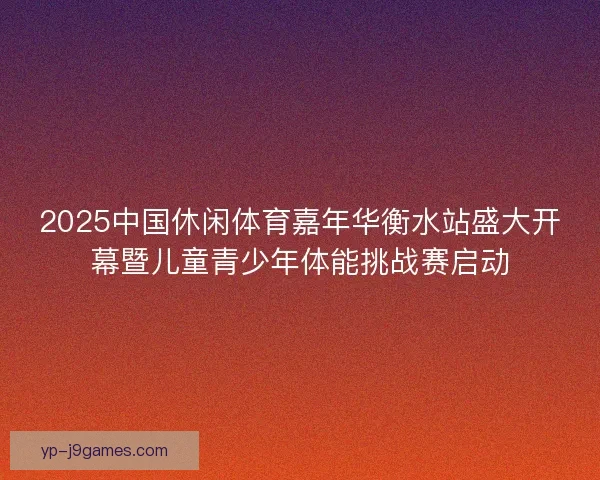 2025中国休闲体育嘉年华衡水站盛大开幕暨儿童青少年体能挑战赛启动