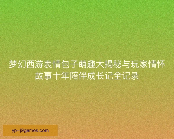 梦幻西游表情包子萌趣大揭秘与玩家情怀故事十年陪伴成长记全记录