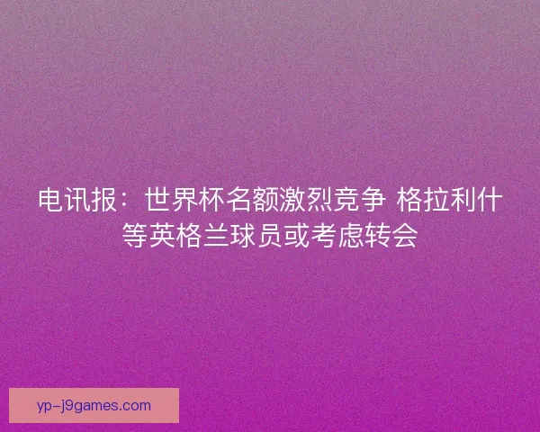电讯报：世界杯名额激烈竞争 格拉利什等英格兰球员或考虑转会