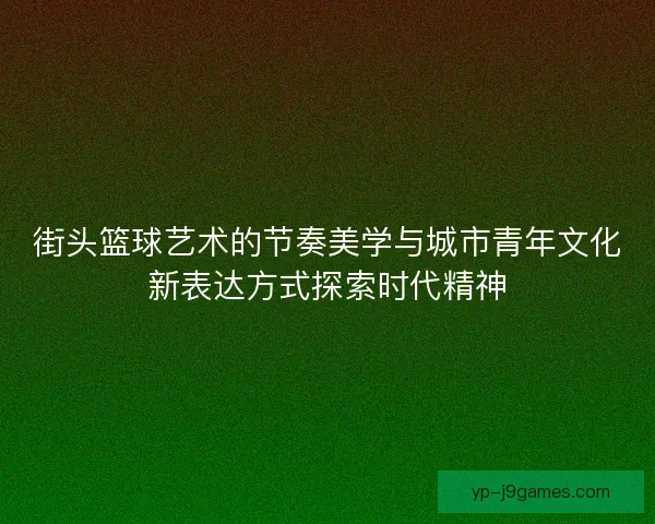 街头篮球艺术的节奏美学与城市青年文化新表达方式探索时代精神