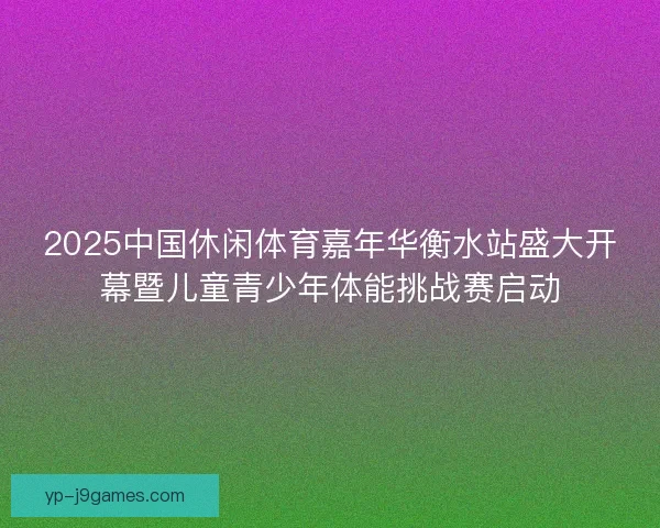 2025中国休闲体育嘉年华衡水站盛大开幕暨儿童青少年体能挑战赛启动