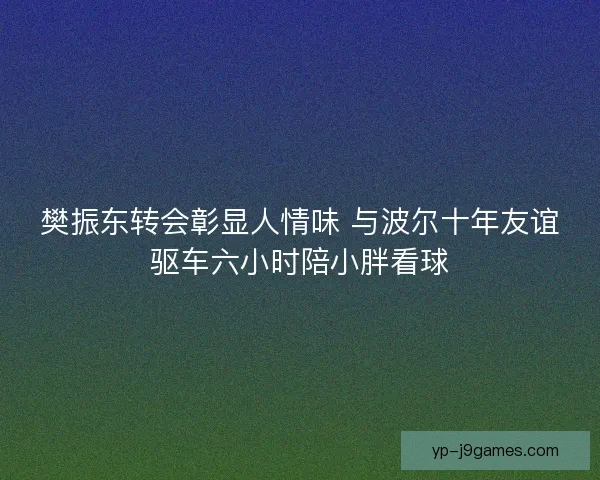 樊振东转会彰显人情味 与波尔十年友谊驱车六小时陪小胖看球 樊振东转会彰显人情味 与波尔十年友谊驱车六小时陪小胖看球