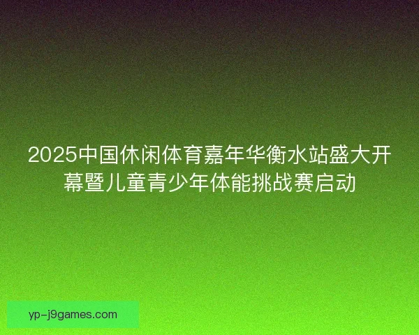 2025中国休闲体育嘉年华衡水站盛大开幕暨儿童青少年体能挑战赛启动