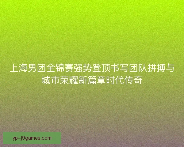 上海男团全锦赛强势登顶书写团队拼搏与城市荣耀新篇章时代传奇