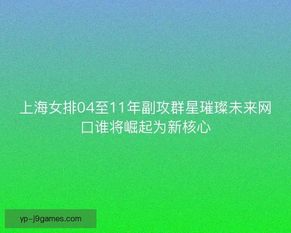 上海女排04至11年副攻群星璀璨未来网口谁将崛起为新核心