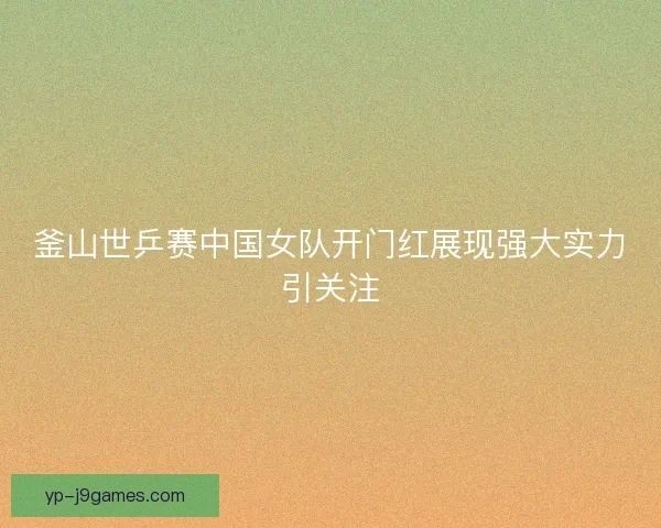 釜山世乒赛中国女队开门红展现强大实力引关注