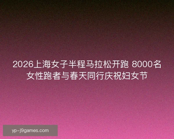 2026上海女子半程马拉松开跑 8000名女性跑者与春天同行庆祝妇女节