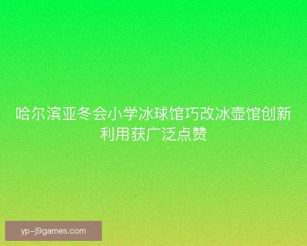哈尔滨亚冬会小学冰球馆巧改冰壶馆创新利用获广泛点赞