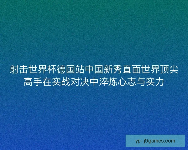 射击世界杯德国站中国新秀直面世界顶尖高手在实战对决中淬炼心志与实力