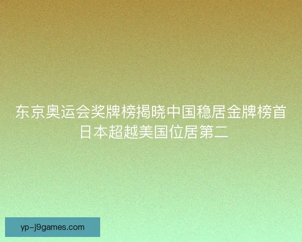 东京奥运会奖牌榜揭晓中国稳居金牌榜首 日本超越美国位居第二